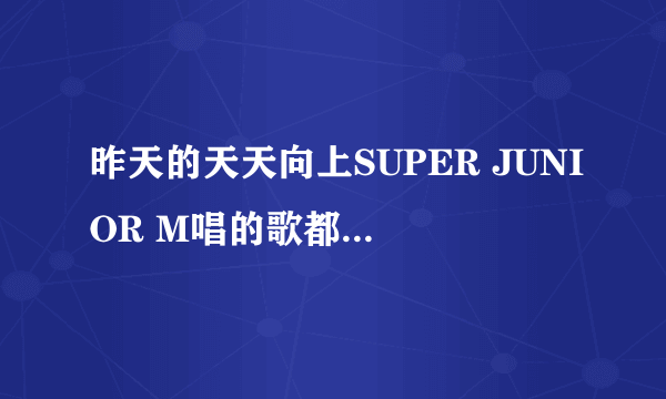 昨天的天天向上SUPER JUNIOR M唱的歌都有啥，包括弹小提琴唱的和清唱的，要所有的歌！