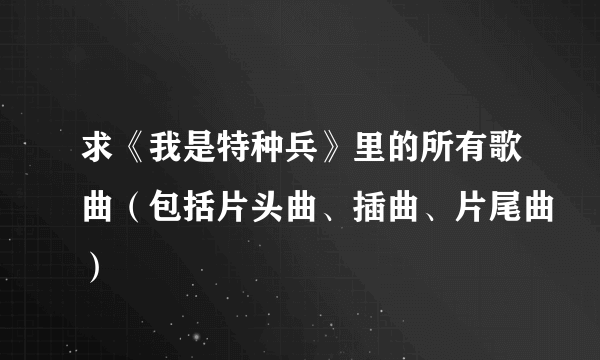 求《我是特种兵》里的所有歌曲（包括片头曲、插曲、片尾曲）