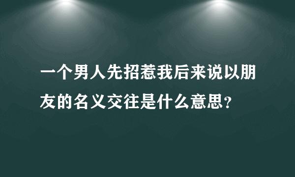 一个男人先招惹我后来说以朋友的名义交往是什么意思？