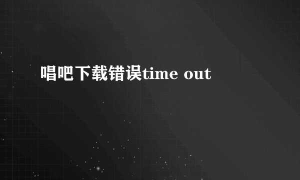 唱吧下载错误time out