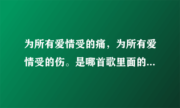 为所有爱情受的痛，为所有爱情受的伤。是哪首歌里面的？不知道歌词写错了没有，我也搞忘了