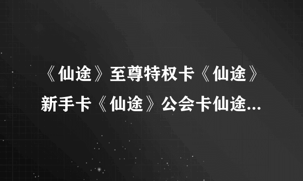 《仙途》至尊特权卡《仙途》新手卡《仙途》公会卡仙途至尊特权卡仙途新手卡仙途公会卡哪可以领取？