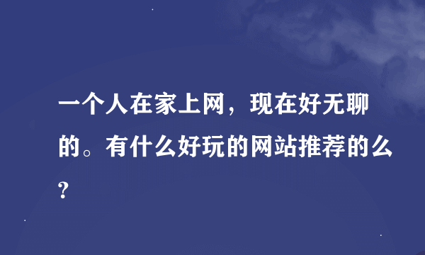 一个人在家上网，现在好无聊的。有什么好玩的网站推荐的么？