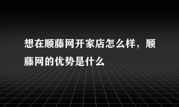 想在顺藤网开家店怎么样，顺藤网的优势是什么