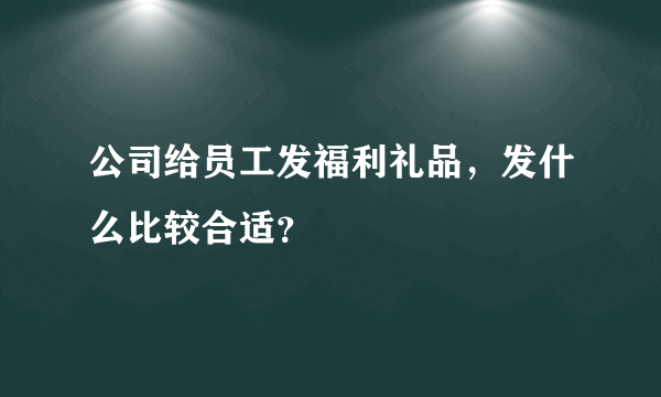 公司给员工发福利礼品，发什么比较合适？