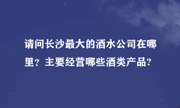 请问长沙最大的酒水公司在哪里？主要经营哪些酒类产品?