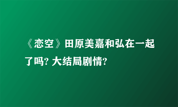 《恋空》田原美嘉和弘在一起了吗? 大结局剧情?