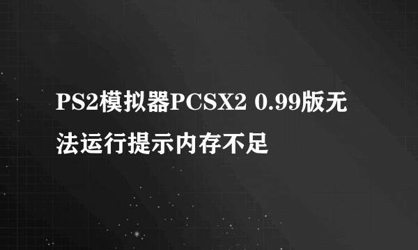 PS2模拟器PCSX2 0.99版无法运行提示内存不足