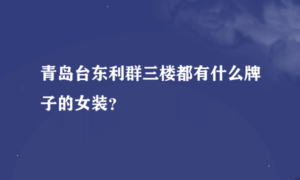 青岛台东利群三楼都有什么牌子的女装？