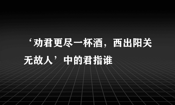 ‘劝君更尽一杯酒，西出阳关无故人’中的君指谁