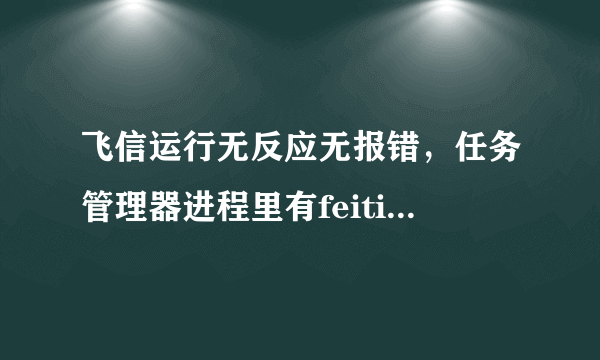 飞信运行无反应无报错，任务管理器进程里有feition.exe，求大虾解决！