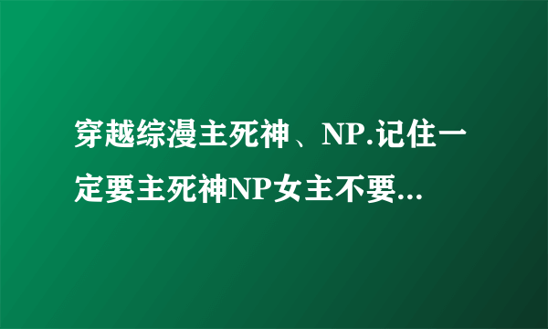 穿越综漫主死神、NP.记住一定要主死神NP女主不要圣母、小白，最讨厌了。最好邪魅的。