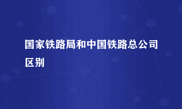 国家铁路局和中国铁路总公司区别