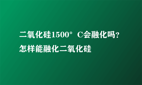 二氧化硅1500°C会融化吗？怎样能融化二氧化硅