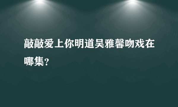 敲敲爱上你明道吴雅馨吻戏在哪集？