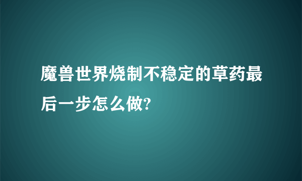 魔兽世界烧制不稳定的草药最后一步怎么做?