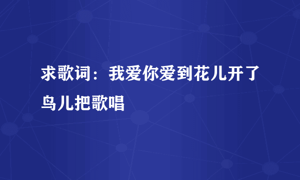 求歌词：我爱你爱到花儿开了鸟儿把歌唱