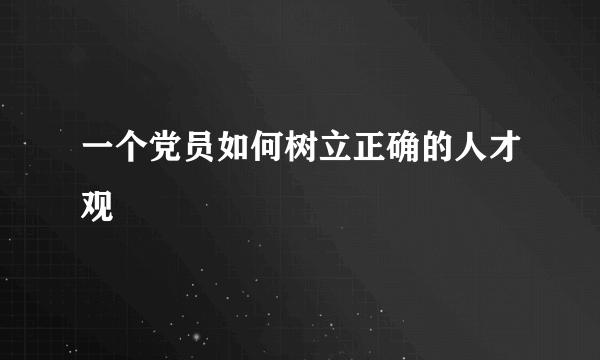 一个党员如何树立正确的人才观