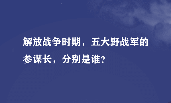 解放战争时期，五大野战军的参谋长，分别是谁？