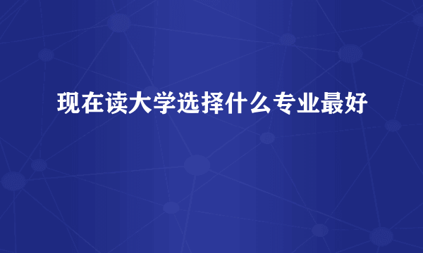 现在读大学选择什么专业最好