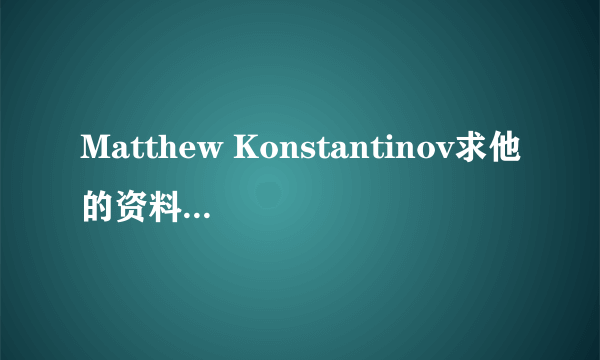 Matthew Konstantinov求他的资料 谁有啊