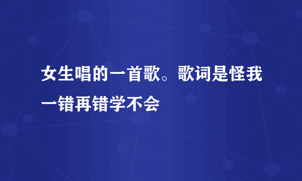 女生唱的一首歌。歌词是怪我一错再错学不会