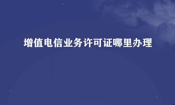 增值电信业务许可证哪里办理