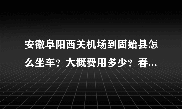 安徽阜阳西关机场到固始县怎么坐车？大概费用多少？春节期间还有车吗，我想坐大巴回去