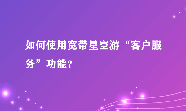 如何使用宽带星空游“客户服务”功能？