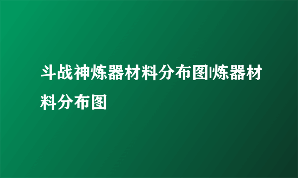 斗战神炼器材料分布图|炼器材料分布图