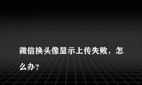 
微信换头像显示上传失败，怎么办？

