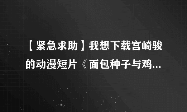 【紧急求助】我想下载宫崎骏的动漫短片《面包种子与鸡蛋公主》、《寻找家园》、《水蜘蛛萌萌》、《种下星