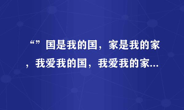 “”国是我的国，家是我的家，我爱我的国，我爱我的家”这是哪首歌的歌词？是叫《国家》吗？