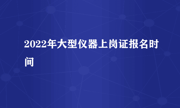 2022年大型仪器上岗证报名时间