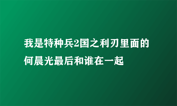 我是特种兵2国之利刃里面的何晨光最后和谁在一起