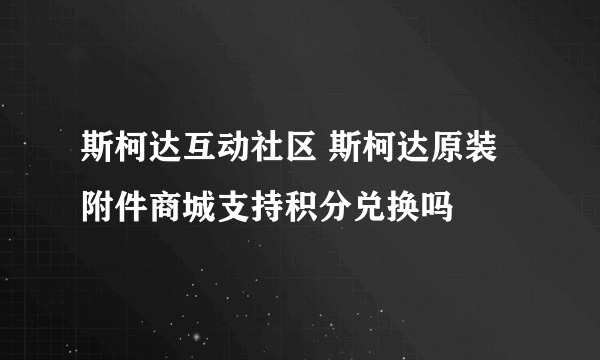 斯柯达互动社区 斯柯达原装附件商城支持积分兑换吗