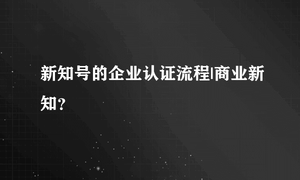 新知号的企业认证流程|商业新知？