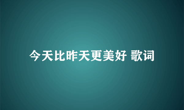 今天比昨天更美好 歌词