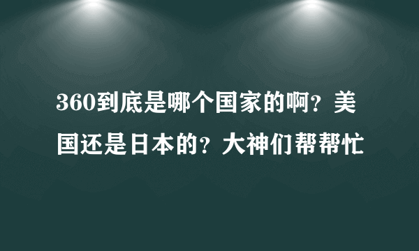 360到底是哪个国家的啊？美国还是日本的？大神们帮帮忙