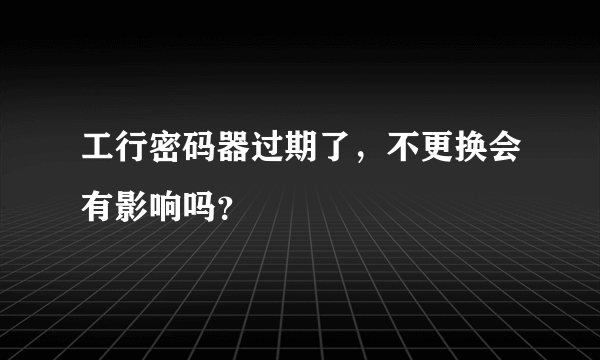 工行密码器过期了，不更换会有影响吗？