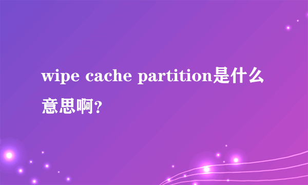 wipe cache partition是什么意思啊？