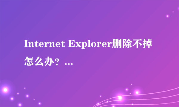 Internet Explorer删除不掉怎么办？谢谢了，大神帮忙啊