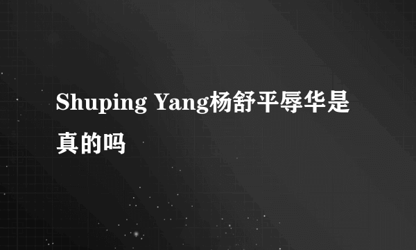 Shuping Yang杨舒平辱华是真的吗