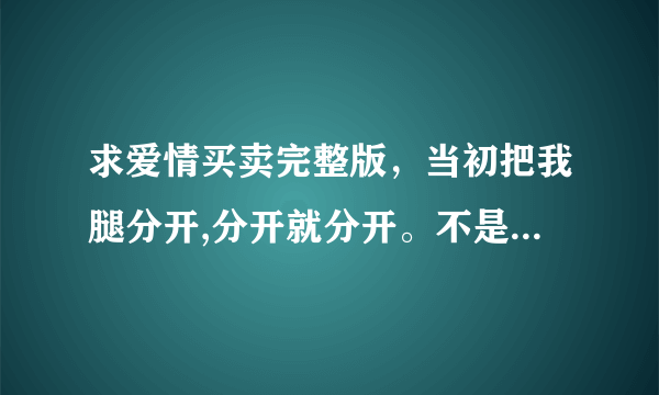 求爱情买卖完整版，当初把我腿分开,分开就分开。不是歌词是MP3