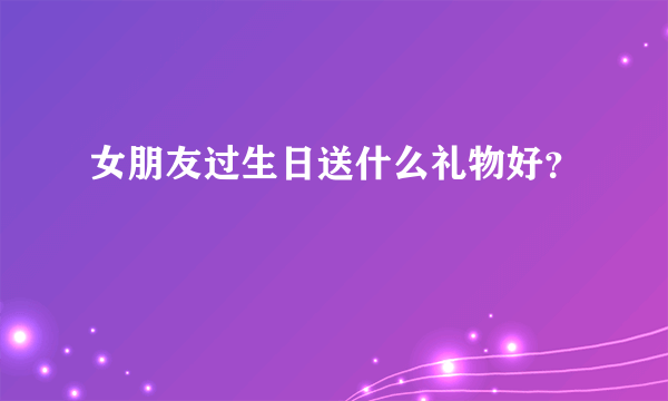 女朋友过生日送什么礼物好？