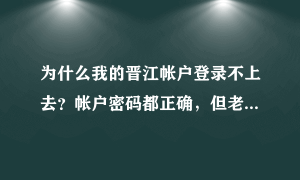 为什么我的晋江帐户登录不上去？帐户密码都正确，但老显示登录失败？ 求强人帮帮忙，我真的很急！！