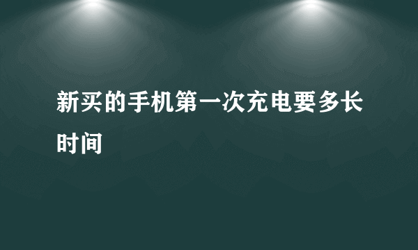 新买的手机第一次充电要多长时间