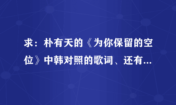 求：朴有天的《为你保留的空位》中韩对照的歌词、还有音译歌词，谢谢！