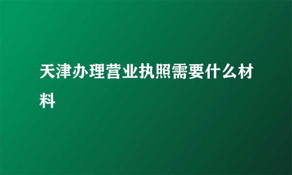 天津办理营业执照需要什么材料