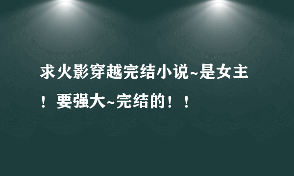 求火影穿越完结小说~是女主！要强大~完结的！！